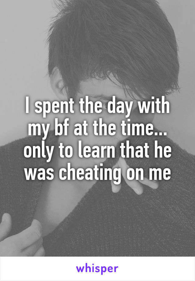 I spent the day with my bf at the time... only to learn that he was cheating on me