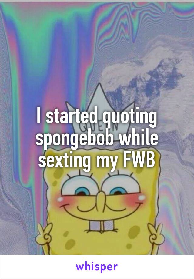 I started quoting spongebob while sexting my FWB
