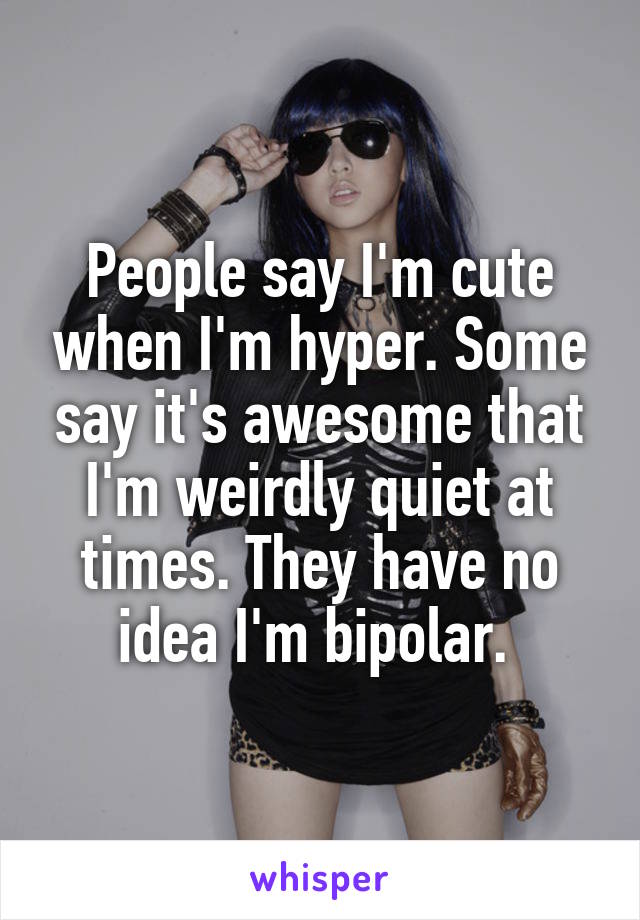 People say I'm cute when I'm hyper. Some say it's awesome that I'm weirdly quiet at times. They have no idea I'm bipolar. 