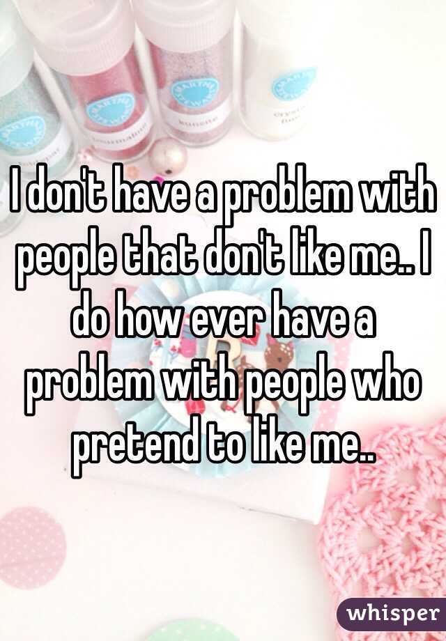 I don't have a problem with people that don't like me.. I do how ever have a problem with people who pretend to like me.. 
