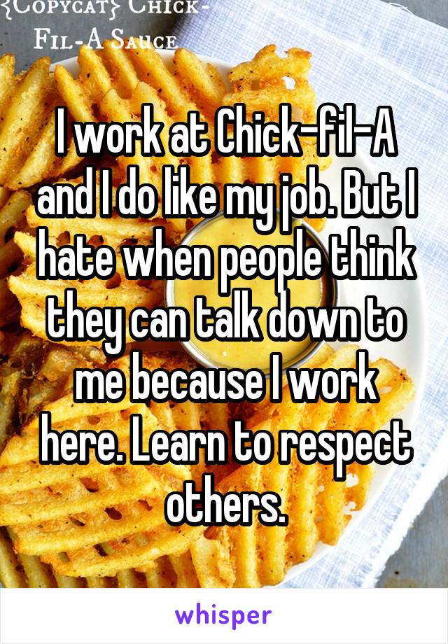 I work at Chick-fil-A and I do like my job. But I hate when people think they can talk down to me because I work here. Learn to respect others.