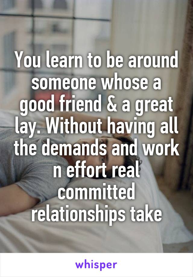 You learn to be around someone whose a good friend & a great lay. Without having all the demands and work n effort real committed relationships take