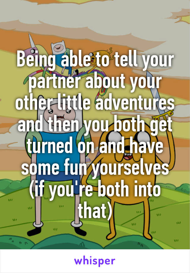 Being able to tell your partner about your other little adventures and then you both get turned on and have some fun yourselves (if you're both into that)