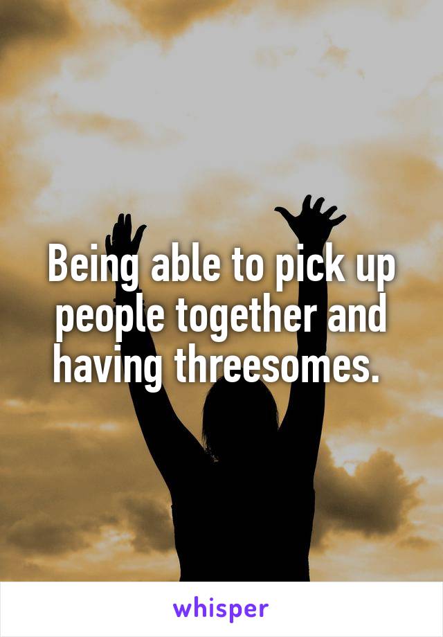 Being able to pick up people together and having threesomes. 