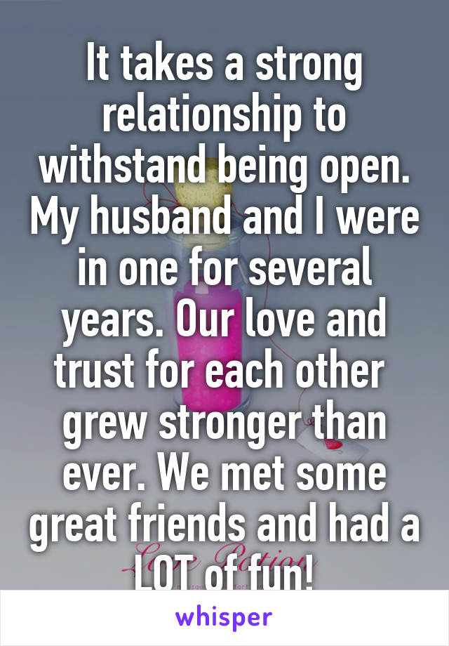 It takes a strong relationship to withstand being open. My husband and I were in one for several years. Our love and trust for each other  grew stronger than ever. We met some great friends and had a LOT of fun!