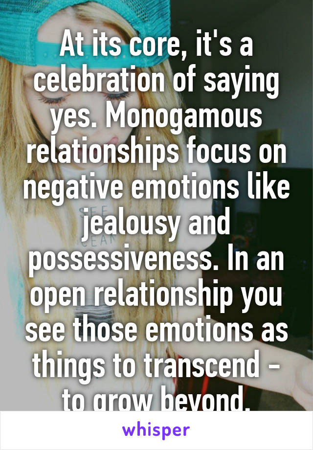 At its core, it's a celebration of saying yes. Monogamous relationships focus on negative emotions like jealousy and possessiveness. In an open relationship you see those emotions as things to transcend - to grow beyond.