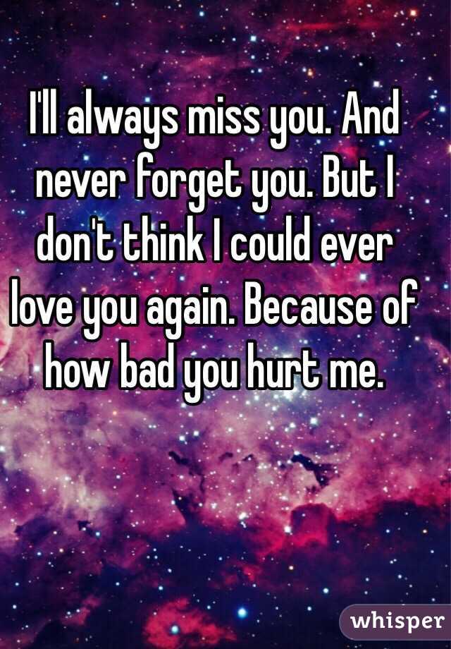 I'll always miss you. And never forget you. But I don't think I could ever love you again. Because of how bad you hurt me. 