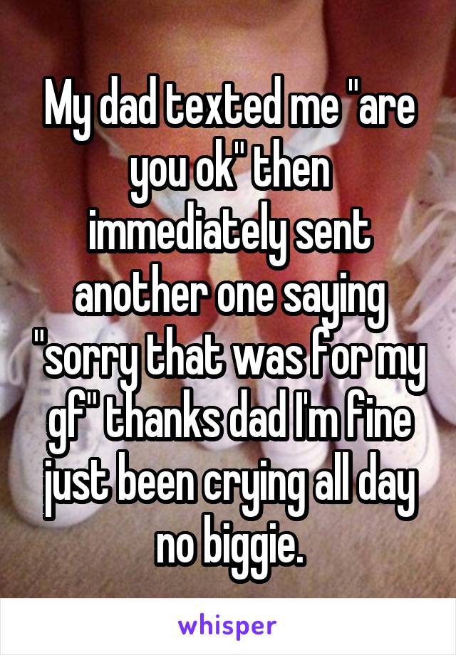 My dad texted me "are you ok" then immediately sent another one saying "sorry that was for my gf" thanks dad I'm fine just been crying all day no biggie.