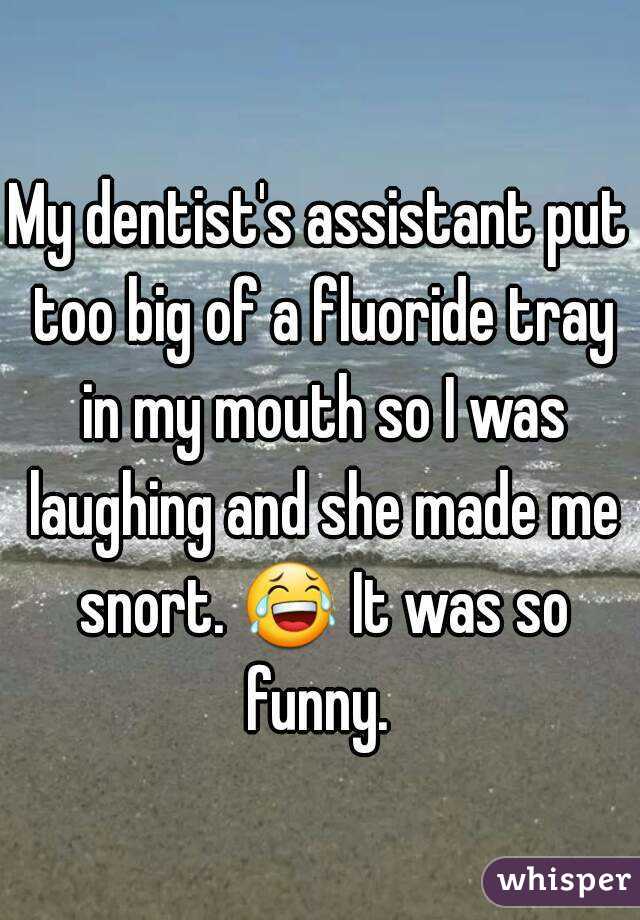 My dentist's assistant put too big of a fluoride tray in my mouth so I was laughing and she made me snort. 😂 It was so funny. 