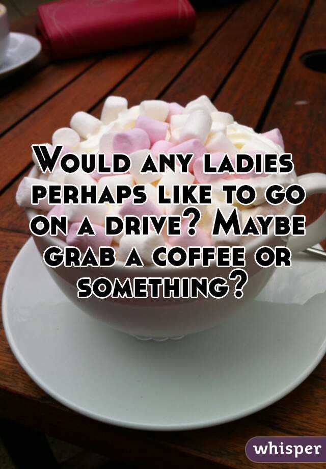 Would any ladies perhaps like to go on a drive? Maybe grab a coffee or something? 