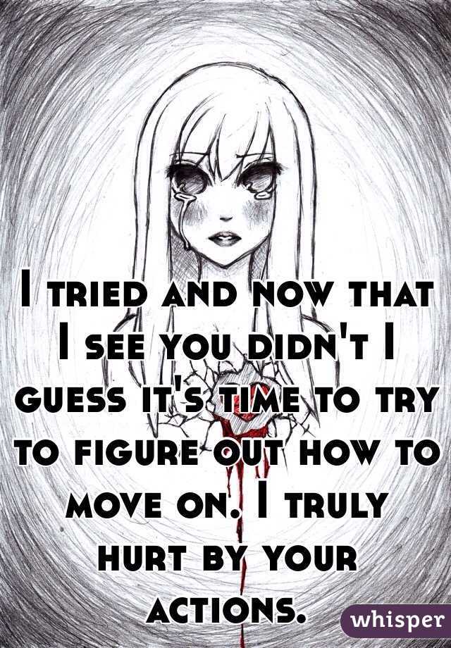 I tried and now that I see you didn't I guess it's time to try to figure out how to move on. I truly hurt by your actions. 