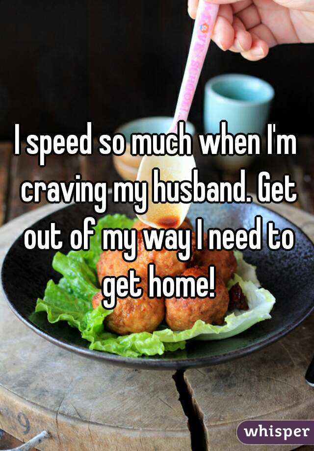 I speed so much when I'm craving my husband. Get out of my way I need to get home!