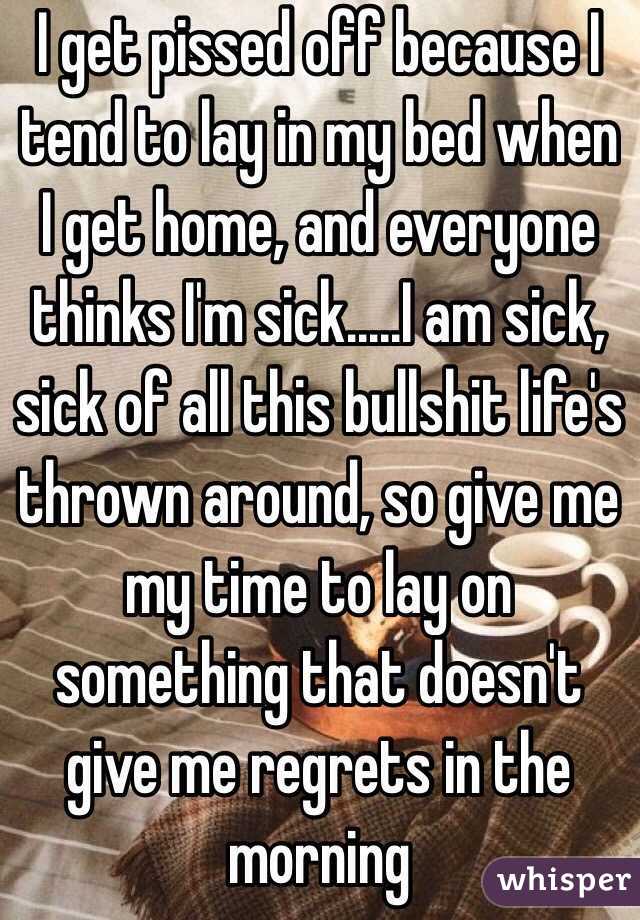 I get pissed off because I tend to lay in my bed when I get home, and everyone thinks I'm sick.....I am sick, sick of all this bullshit life's thrown around, so give me my time to lay on something that doesn't give me regrets in the morning 