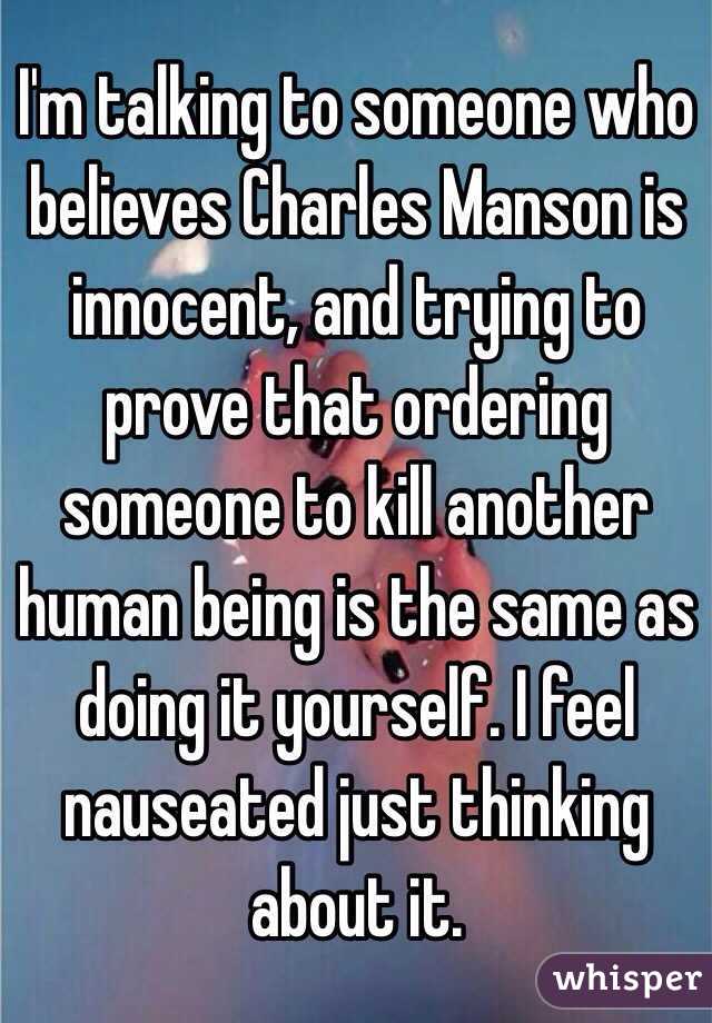 I'm talking to someone who believes Charles Manson is innocent, and trying to prove that ordering someone to kill another human being is the same as doing it yourself. I feel nauseated just thinking about it. 