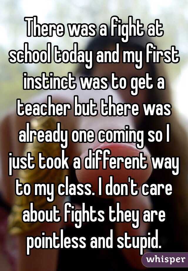 There was a fight at school today and my first instinct was to get a teacher but there was already one coming so I just took a different way to my class. I don't care about fights they are pointless and stupid.