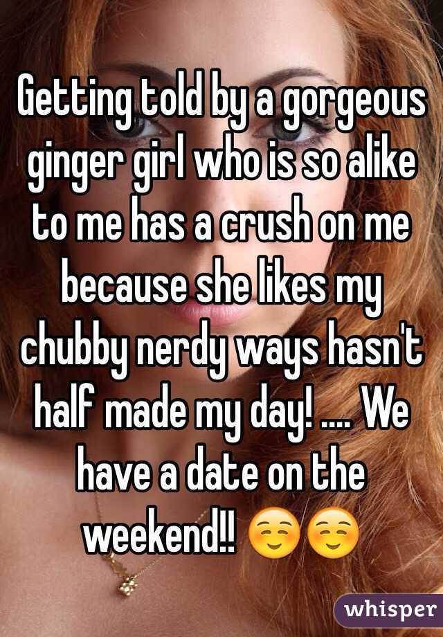 Getting told by a gorgeous ginger girl who is so alike to me has a crush on me because she likes my chubby nerdy ways hasn't half made my day! .... We have a date on the weekend!! ☺️☺️