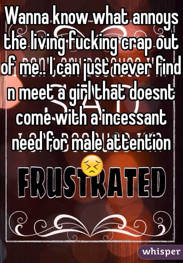 Wanna know what annoys the living fucking crap out of me.. I can just never find n meet a girl that doesnt come with a incessant need for male attention😣