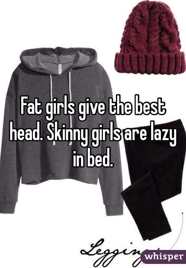 Fat girls give the best head. Skinny girls are lazy in bed.