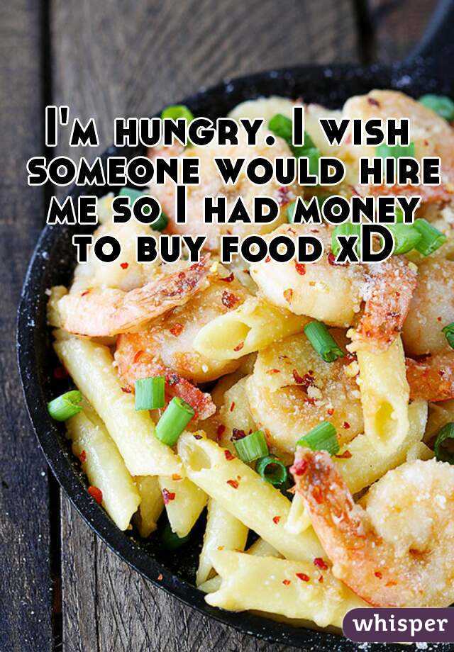 I'm hungry. I wish someone would hire me so I had money to buy food xD