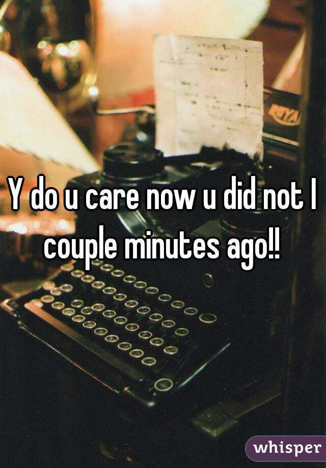 Y do u care now u did not I couple minutes ago!! 