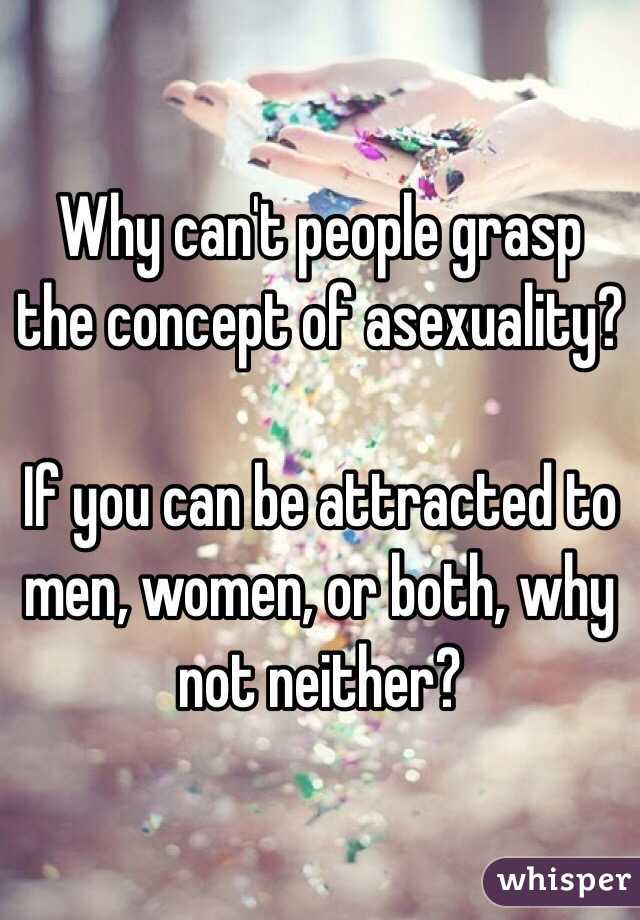 Why can't people grasp the concept of asexuality?

If you can be attracted to men, women, or both, why not neither?