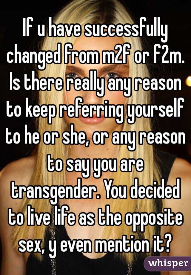 If u have successfully changed from m2f or f2m. Is there really any reason to keep referring yourself to he or she, or any reason to say you are transgender. You decided to live life as the opposite sex, y even mention it? 