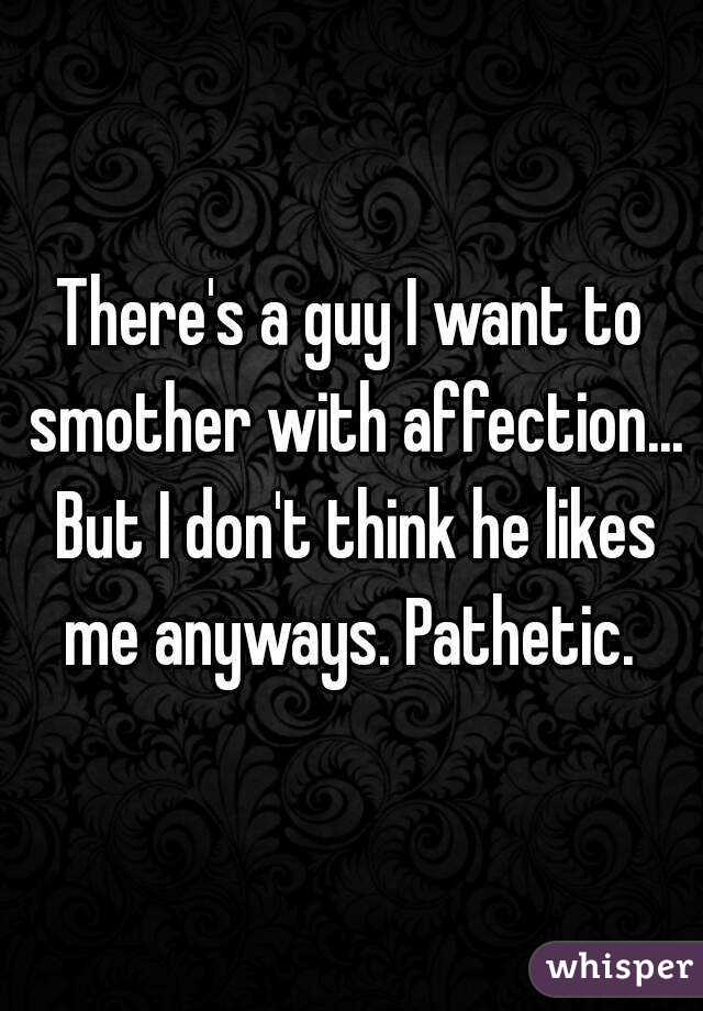 There's a guy I want to smother with affection... But I don't think he likes me anyways. Pathetic. 