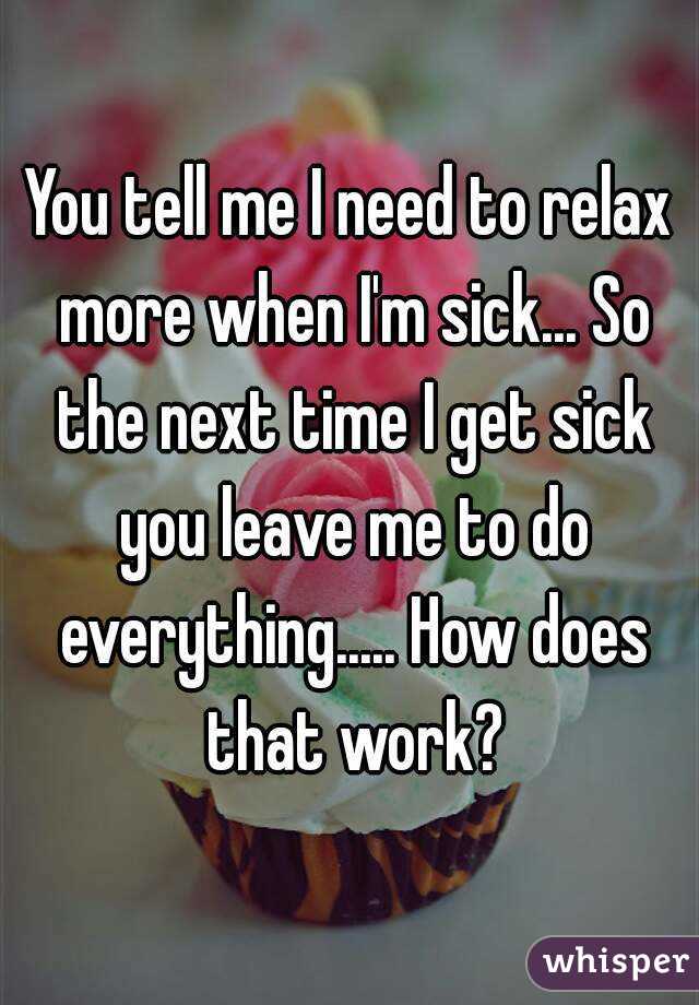 You tell me I need to relax more when I'm sick... So the next time I get sick you leave me to do everything..... How does that work?