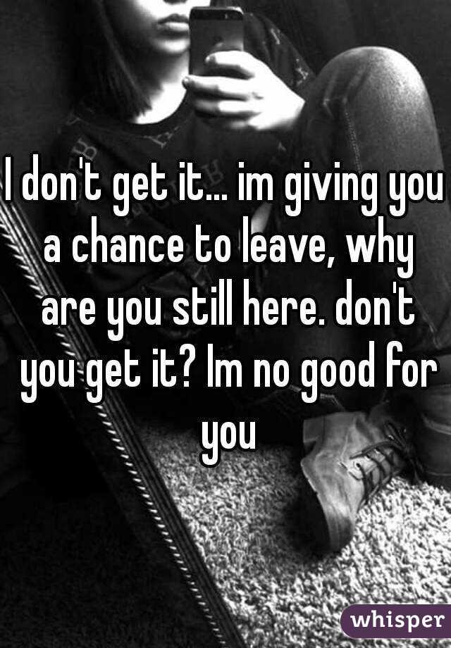 I don't get it... im giving you a chance to leave, why are you still here. don't you get it? Im no good for you