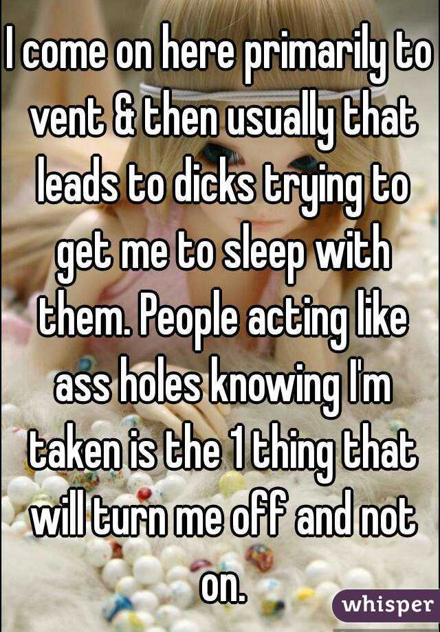 I come on here primarily to vent & then usually that leads to dicks trying to get me to sleep with them. People acting like ass holes knowing I'm taken is the 1 thing that will turn me off and not on.