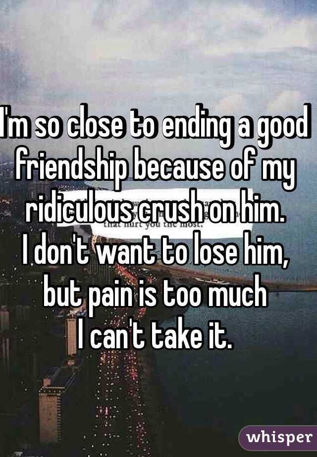 I'm so close to ending a good friendship because of my ridiculous crush on him.
I don't want to lose him,
but pain is too much
I can't take it.