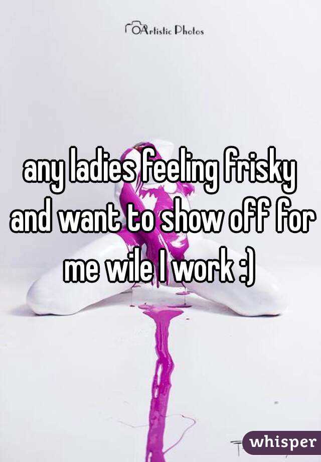 any ladies feeling frisky and want to show off for me wile I work :) 