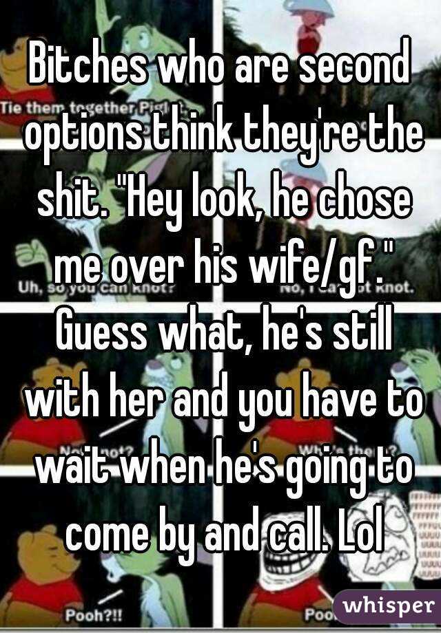 Bitches who are second options think they're the shit. "Hey look, he chose me over his wife/gf." Guess what, he's still with her and you have to wait when he's going to come by and call. Lol