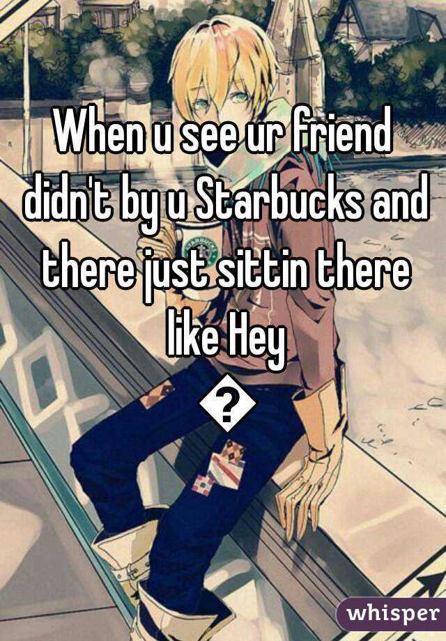 When u see ur friend didn't by u Starbucks and there just sittin there like Hey 😱