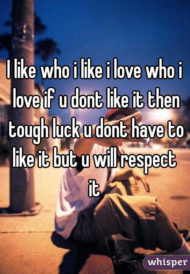 I like who i like i love who i love if u dont like it then tough luck u dont have to like it but u will respect  it 