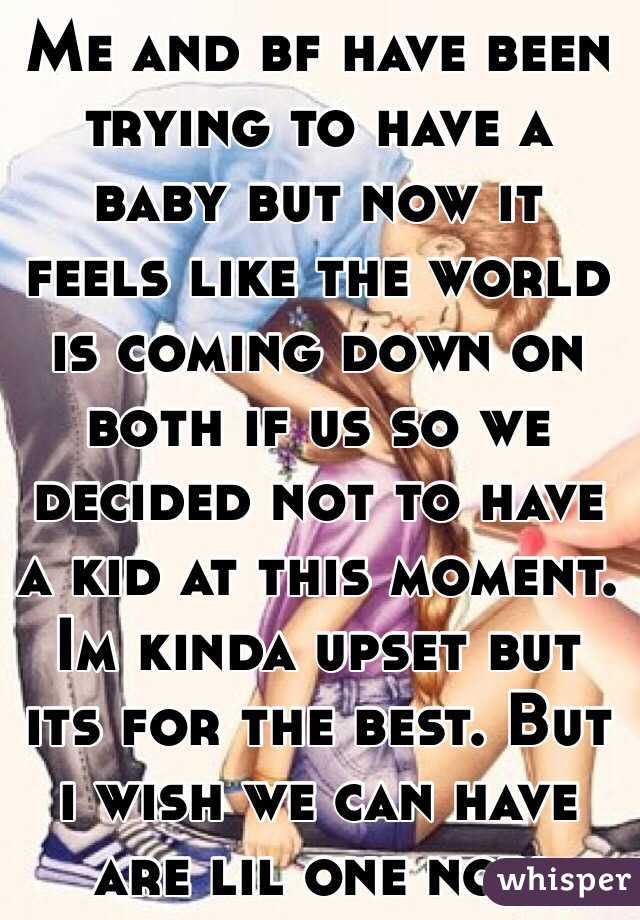 Me and bf have been trying to have a baby but now it feels like the world is coming down on both if us so we decided not to have a kid at this moment. Im kinda upset but its for the best. But i wish we can have are lil one now