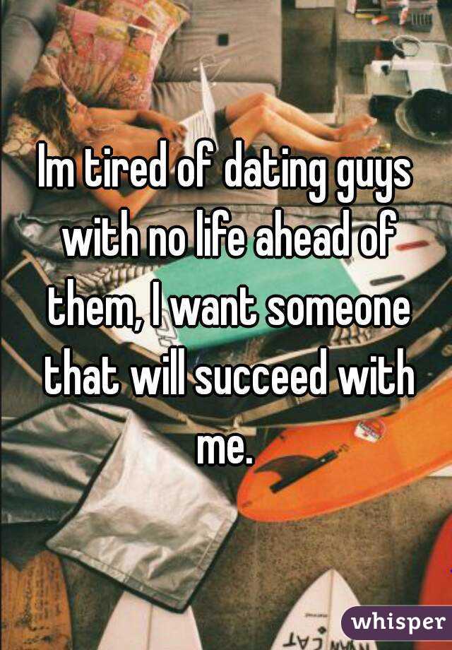 Im tired of dating guys with no life ahead of them, I want someone that will succeed with me. 