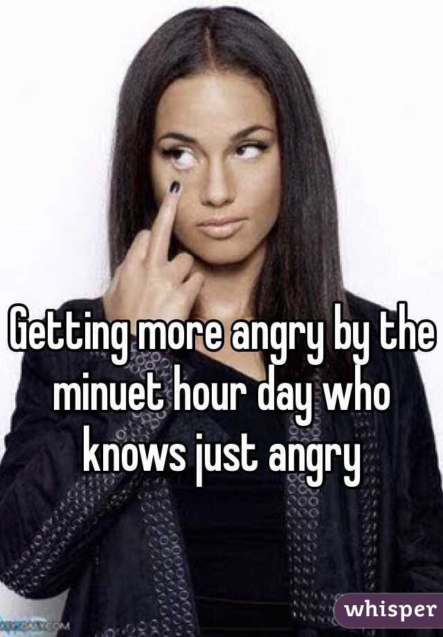 Getting more angry by the minuet hour day who knows just angry