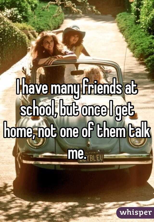 I have many friends at school, but once I get home, not one of them talk me. 