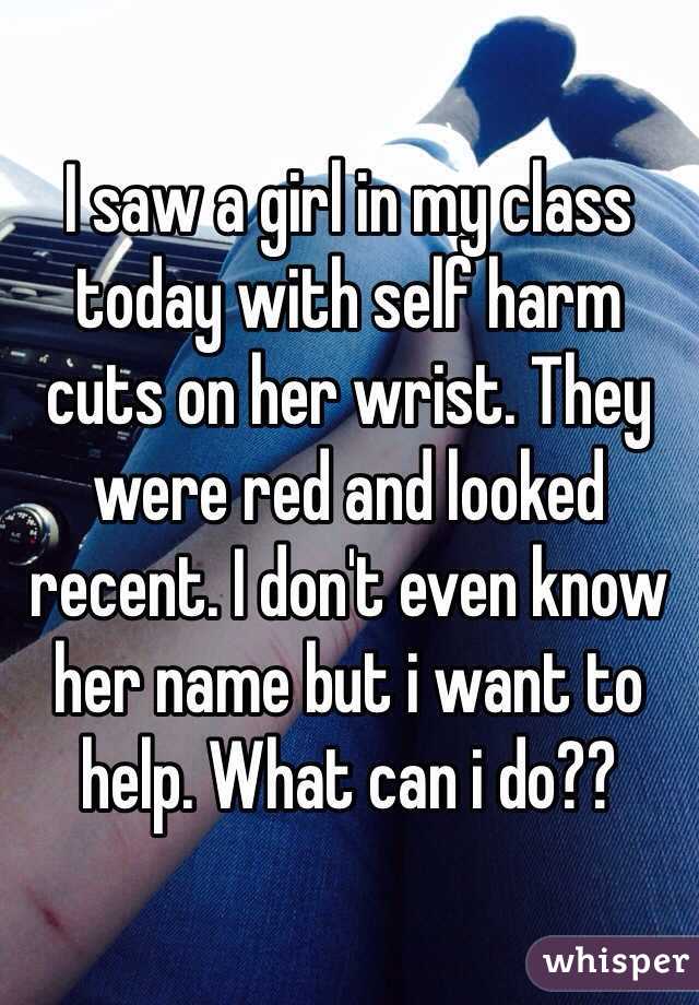 I saw a girl in my class today with self harm cuts on her wrist. They were red and looked recent. I don't even know her name but i want to help. What can i do??