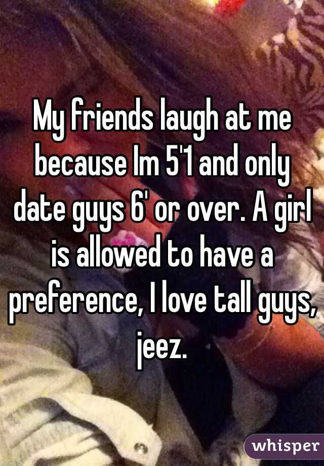 My friends laugh at me because Im 5'1 and only date guys 6' or over. A girl is allowed to have a preference, I love tall guys, jeez. 