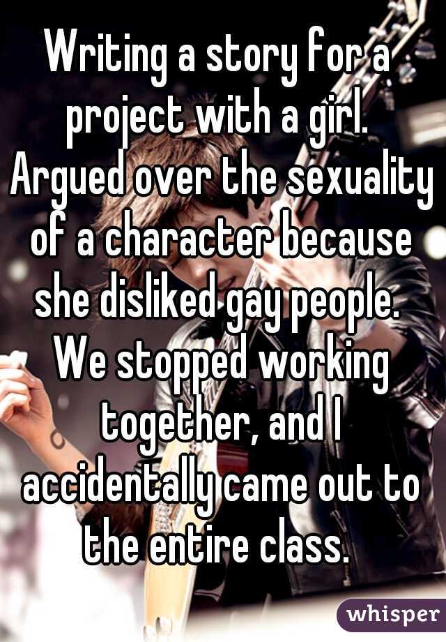 Writing a story for a project with a girl.  Argued over the sexuality of a character because she disliked gay people.  We stopped working together, and I accidentally came out to the entire class. 