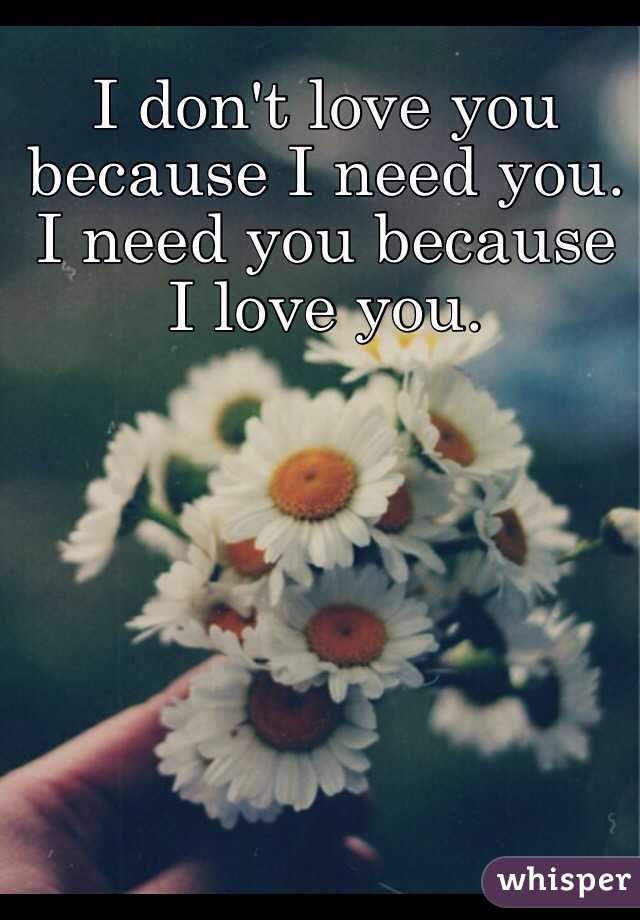 I don't love you because I need you. 
I need you because I love you. 