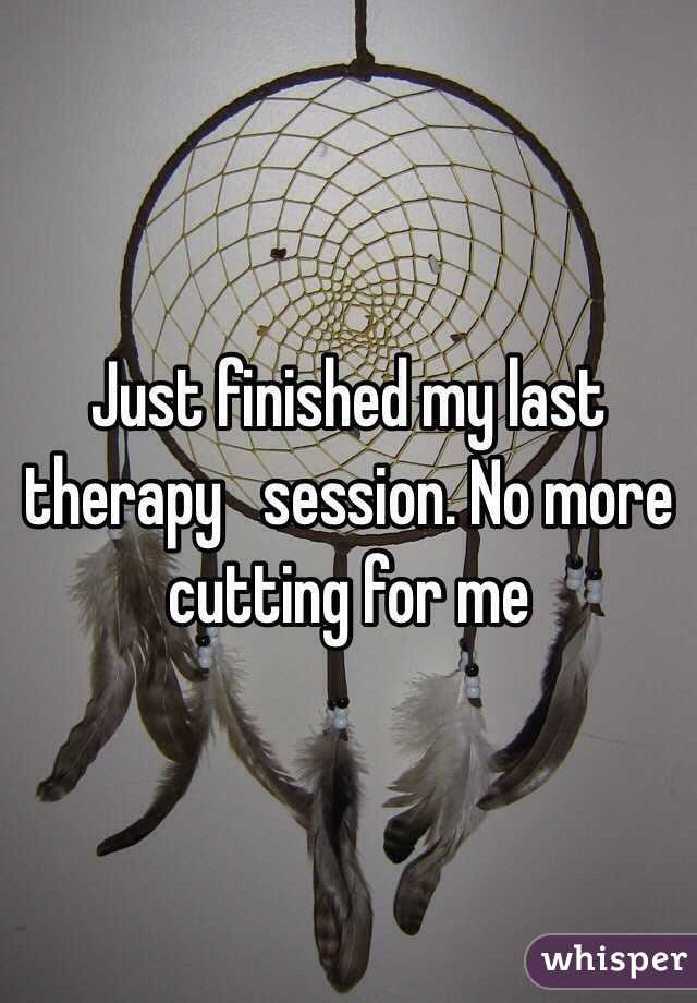 Just finished my last therapy   session. No more cutting for me