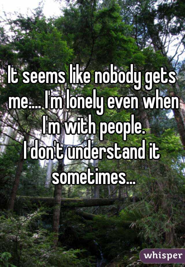 It seems like nobody gets me.... I'm lonely even when I'm with people.
I don't understand it sometimes...