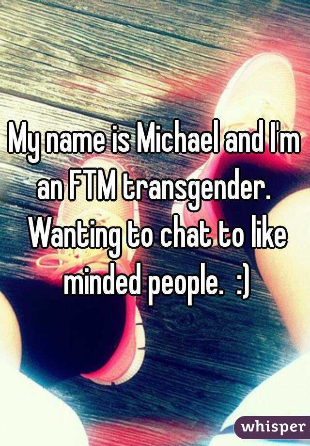 My name is Michael and I'm an FTM transgender.  Wanting to chat to like minded people.  :)