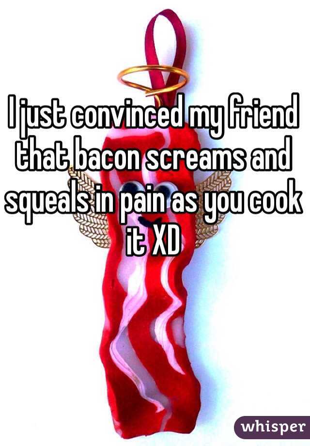 I just convinced my friend that bacon screams and squeals in pain as you cook it XD