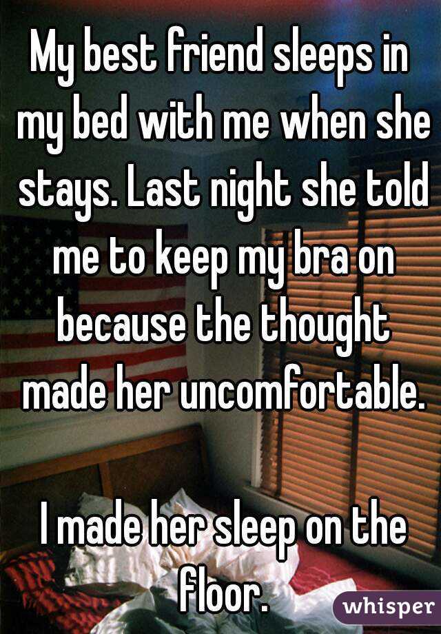 My best friend sleeps in my bed with me when she stays. Last night she told me to keep my bra on because the thought made her uncomfortable.

 I made her sleep on the floor.