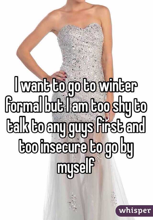 I want to go to winter formal but I am too shy to talk to any guys first and too insecure to go by myself