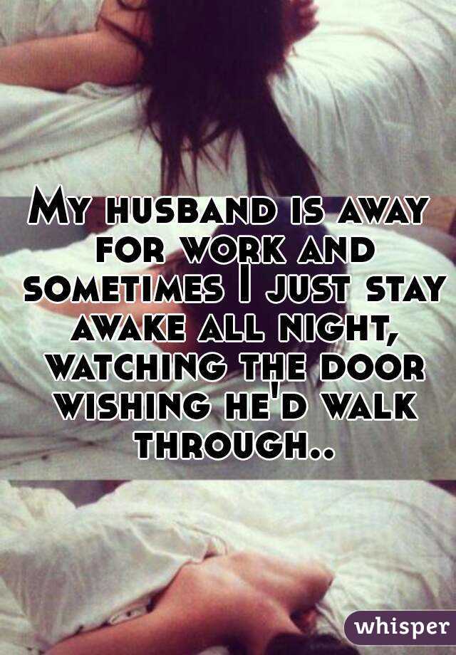 My husband is away for work and sometimes I just stay awake all night, watching the door wishing he'd walk through..